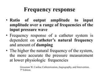 Frequency response
• Ratio of output amplitude to input
amplitude over a range of frequencies of the
input pressure wave
• Frequency response of a catheter system is
dependent on catheter’s natural frequency
and amount of damping
• The higher the natural frequency of the system,
the more accurate the pressure measurement
at lower physiologic frequencies
Grossman W. Cardiac Catheterization, Angiography, and Intervention.
7th Edition.
 
