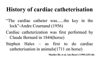 History of cardiac catheterisation
“The cardiac catheter was......the key in the
lock”-Andre Cournand (1956)
Cardiac catheterization was first performed by
Claude Bernard in 1844(horse)
Stephen Hales – as first to do cardiac
catheterisation in animals(1711 on horse)
Mueller RL et al. Am Heart J 1995;129:146.
 