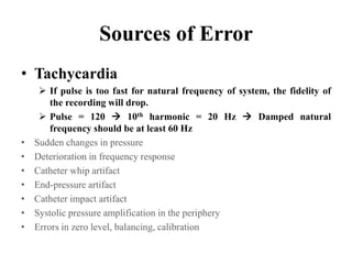 Sources of Error
• Tachycardia
 If pulse is too fast for natural frequency of system, the fidelity of
the recording will drop.
 Pulse = 120  10th harmonic = 20 Hz  Damped natural
frequency should be at least 60 Hz
• Sudden changes in pressure
• Deterioration in frequency response
• Catheter whip artifact
• End-pressure artifact
• Catheter impact artifact
• Systolic pressure amplification in the periphery
• Errors in zero level, balancing, calibration
 