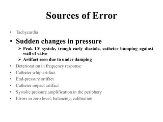 Sources of Error
• Tachycardia
• Sudden changes in pressure
 Peak LV systole, trough early diastole, catheter bumping against
wall of valve
 Artifact seen due to under damping
• Deterioration in frequency response
• Catheter whip artifact
• End-pressure artifact
• Catheter impact artifact
• Systolic pressure amplification in the periphery
• Errors in zero level, balancing, calibration
 