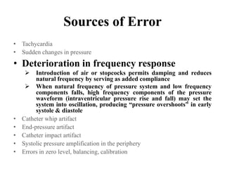 Sources of Error
• Tachycardia
• Sudden changes in pressure
• Deterioration in frequency response
 Introduction of air or stopcocks permits damping and reduces
natural frequency by serving as added compliance
 When natural frequency of pressure system and low frequency
components falls, high frequency components of the pressure
waveform (intraventricular pressure rise and fall) may set the
system into oscillation, producing “pressure overshoots” in early
systole & diastole
• Catheter whip artifact
• End-pressure artifact
• Catheter impact artifact
• Systolic pressure amplification in the periphery
• Errors in zero level, balancing, calibration
 