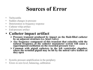 Sources of Error
• Tachycardia
• Sudden changes in pressure
• Deterioration in frequency response
• Catheter whip artifact
• End-pressure artifact
• Catheter impact artifact
 Pressure transient produced by impact on the fluid-filled catheter
by an adjacent structure (i.e. heart valve)
 Any frequency component of this transient that coincides with the
natural frequency of the catheter manometer system will cause a
superimposed oscillation on the recorded pressure wave
 Common with pigtail catheters in the left ventricular chamber,
where the terminal pigtail may be hit by the mitral valve leaflets as
they open
• Systolic pressure amplification in the periphery
• Errors in zero level, balancing, calibration
 