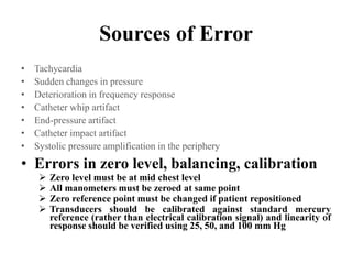 Sources of Error
• Tachycardia
• Sudden changes in pressure
• Deterioration in frequency response
• Catheter whip artifact
• End-pressure artifact
• Catheter impact artifact
• Systolic pressure amplification in the periphery
• Errors in zero level, balancing, calibration
 Zero level must be at mid chest level
 All manometers must be zeroed at same point
 Zero reference point must be changed if patient repositioned
 Transducers should be calibrated against standard mercury
reference (rather than electrical calibration signal) and linearity of
response should be verified using 25, 50, and 100 mm Hg
 