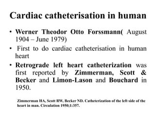 Cardiac catheterisation in human
• Werner Theodor Otto Forssmann( August
1904 – June 1979)
• First to do cardiac catheterisation in human
heart
• Retrograde left heart catheterization was
first reported by Zimmerman, Scott &
Becker and Limon-Lason and Bouchard in
1950.
Zimmerman HA, Scott RW, Becker ND. Catheterization of the left side of the
heart in man. Circulation 1950;1:357.
 
