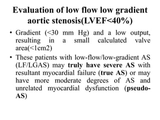 Evaluation of low flow low gradient
aortic stenosis(LVEF<40%)
• Gradient (<30 mm Hg) and a low output,
resulting in a small calculated valve
area(<1cm2)
• These patients with low-flow/low-gradient AS
(LF/LGAS) may truly have severe AS with
resultant myocardial failure (true AS) or may
have more moderate degrees of AS and
unrelated myocardial dysfunction (pseudo-
AS)
 