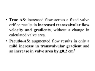 • True AS: increased flow across a fixed valve
orifice results in increased transvalvular flow
velocity and gradients, without a change in
calculated valve area.
• Pseudo-AS: augmented flow results in only a
mild increase in transvalvular gradient and
an increase in valve area by ≥0.2 cm2
 