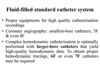 Fluid-filled standard catheter system
• Proper equipments for high quality catheterisation
recordings
• Coronary angiography: smallest-bore catheters, 5F
& even 4F
• Complex hemodynamic catheterization is optimally
performed with larger-bore catheters that yield
high-quality hemodynamic data. To obtain proper
hemodynamic tracings, 6F or even 7F catheters
may be required
 