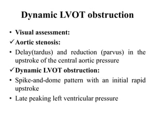 Dynamic LVOT obstruction
• Visual assessment:
Aortic stenosis:
• Delay(tardus) and reduction (parvus) in the
upstroke of the central aortic pressure
Dynamic LVOT obstruction:
• Spike-and-dome pattern with an initial rapid
upstroke
• Late peaking left ventricular pressure
 