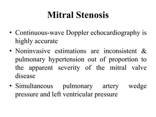 Mitral Stenosis
• Continuous-wave Doppler echocardiography is
highly accurate
• Noninvasive estimations are inconsistent &
pulmonary hypertension out of proportion to
the apparent severity of the mitral valve
disease
• Simultaneous pulmonary artery wedge
pressure and left ventricular pressure
 