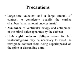 Precautions
• Large-bore catheters and a large amount of
contrast to completely opacify the cardiac
chambers(small amount underestimate)
• Avoidance of ventricular ectopy and entrapment
of the mitral valve apparatus by the catheter
• High right anterior oblique views for left
ventriculograms may be necessary to avoid the
retrograde contrast from being superimposed on
the spine or descending aorta
 