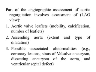 Part of the angiographic assessment of aortic
regurgitation involves assessment of (LAO
view):
1. Aortic valve leaflets (mobility, calcification,
number of leaflets)
2. Ascending aorta (extent and type of
dilatation)
3. Possible associated abnormalities (e.g.,
coronary lesions, sinus of Valsalva aneurysm,
dissecting aneurysm of the aorta, and
ventricular septal defect)
 