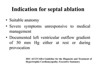 Indication for septal ablation
• Suitable anatomy
• Severe symptoms unresponsive to medical
management
• Documented left ventricular outflow gradient
of 50 mm Hg either at rest or during
provocation
2011 ACCF/AHA Guideline for the Diagnosis and Treatment of
Hypertrophic Cardiomyopathy: Executive Summary
 