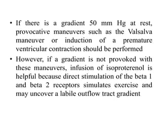 • If there is a gradient 50 mm Hg at rest,
provocative maneuvers such as the Valsalva
maneuver or induction of a premature
ventricular contraction should be performed
• However, if a gradient is not provoked with
these maneuvers, infusion of isoproterenol is
helpful because direct stimulation of the beta 1
and beta 2 receptors simulates exercise and
may uncover a labile outflow tract gradient
 