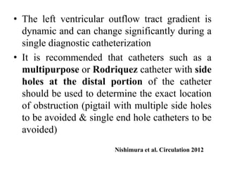 • The left ventricular outflow tract gradient is
dynamic and can change significantly during a
single diagnostic catheterization
• It is recommended that catheters such as a
multipurpose or Rodriquez catheter with side
holes at the distal portion of the catheter
should be used to determine the exact location
of obstruction (pigtail with multiple side holes
to be avoided & single end hole catheters to be
avoided)
Nishimura et al. Circulation 2012
 