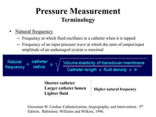 Pressure Measurement
Terminology
• Natural frequency
– Frequency at which fluid oscillates in a catheter when it is tapped
– Frequency of an input pressure wave at which the ratio of output/input
amplitude of an undamaged system is maximal
Grossman W. Cardiac Catheterization, Angiography, and Intervention. 5th
Edition. Baltimore: Williams and Wilkins, 1996.
Shorter catheter
Larger catheter lumen
Lighter fluid
Higher natural frequency
 