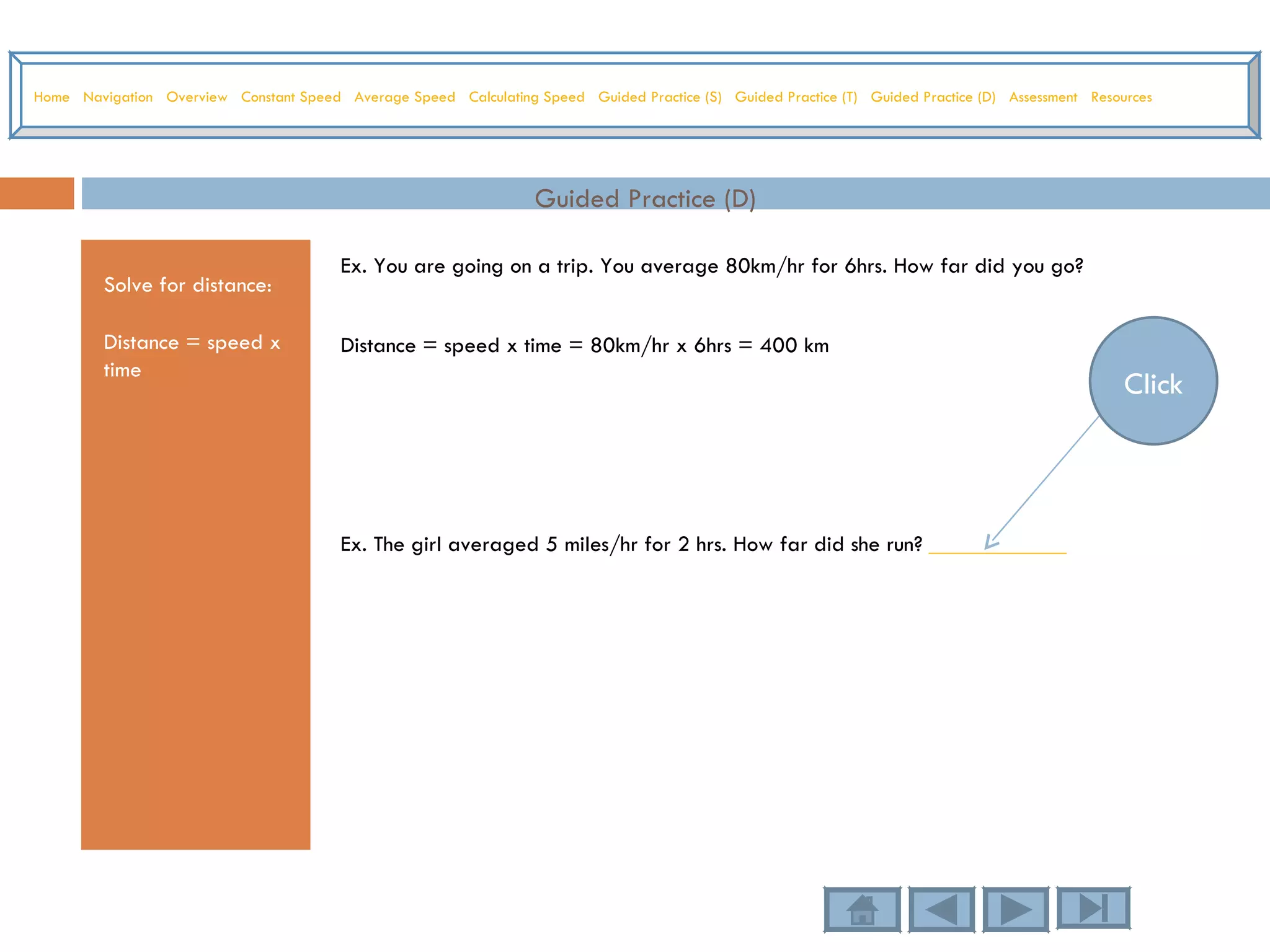 Guided Practice (D) Solve for distance: Distance = speed x time Ex. You are going on a trip. You average 80km/hr for 6hrs. How far did you go? Distance = speed x time = 80km/hr x 6hrs = 400 km Ex. The girl averaged 5 miles/hr for 2 hrs. How far did she run?  ____________ Home   Navigation   Overview   Constant Speed   Average Speed   Calculating Speed   Guided Practice (S)   Guided Practice (T)   Guided Practice (D)   Assessment   Resources Click 