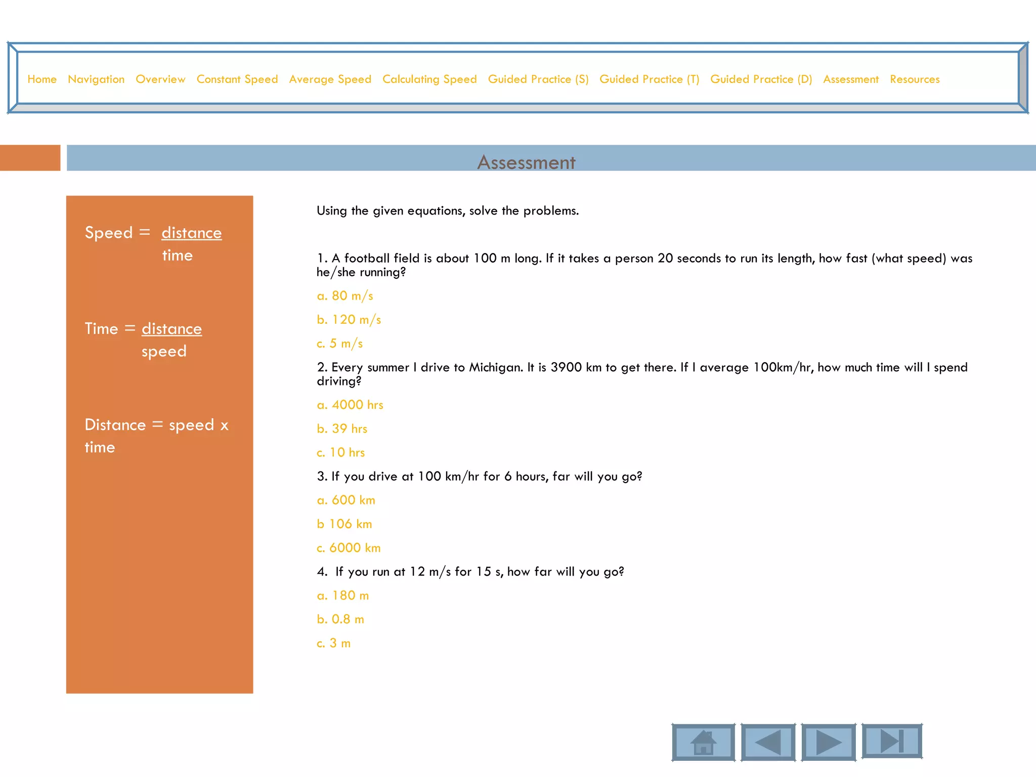Assessment Speed =  distance time Time =  distance speed Distance = speed x time Using the given equations, solve the problems.  1. A football field is about 100 m long. If it takes a person 20 seconds to run its length, how fast (what speed) was he/she running? a. 80 m/s b. 120 m/s c. 5 m/s 2. Every summer I drive to Michigan. It is 3900 km to get there. If I average 100km/hr, how much time will I spend driving? a. 4000 hrs b. 39 hrs c. 10 hrs 3. If you drive at 100 km/hr for 6 hours, far will you go? a. 600 km b 106 km c. 6000 km 4.  If you run at 12 m/s for 15 s, how far will you go? a. 180 m b. 0.8 m c. 3 m  Home   Navigation   Overview   Constant Speed   Average Speed   Calculating Speed   Guided Practice (S)   Guided Practice (T)   Guided Practice (D)   Assessment   Resources 
