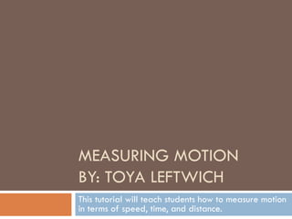 MEASURING MOTION BY: TOYA LEFTWICH This tutorial will teach students how to measure motion in terms of speed, time, and distance. 