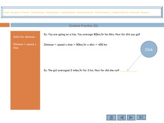 Guided Practice (D) Solve for distance: Distance = speed x time Ex. You are going on a trip. You average 80km/hr for 6hrs. How far did you go? Distance = speed x time = 80km/hr x 6hrs = 400 km Ex. The girl averaged 5 miles/hr for 2 hrs. How far did she run?  ____________ Home   Navigation   Overview   Constant Speed   Average Speed   Calculating Speed   Guided Practice (S)   Guided Practice (T)   Guided Practice (D)   Assessment   Resources Click 