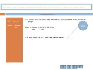 Guided Practice (S) Solve for speed: Speed =  distance time Ex. A car race is 500 km long. It takes the winner 2.5 hours to complete it. How fast was he going? Speed =  distance  =  500 km  = 200 km/hr time  2.5 hrs Ex. If a car travels 9 m in 3 s, what is the speed of the car?  ___________ Home   Navigation   Overview   Constant Speed   Average Speed   Calculating Speed   Guided Practice (S)   Guided Practice (T)   Guided Practice (D)   Assessment   Resources Click 