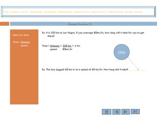 Guided Practice (T) Solve for time: Time=  distance speed Ex. It is 320 km to Las Vegas. If you average 80km/hr, how long will it take for you to get there? Time=  distance  =  320 km  = 4 hrs speed   80km/hr Ex. The boy jogged 60 km in at a speed of 60 km/hr. How long did it take?  ____________ Home   Navigation   Overview   Constant Speed   Average Speed   Calculating Speed   Guided Practice (S)   Guided Practice (T)   Guided Practice (D)   Assessment   Resources Click 
