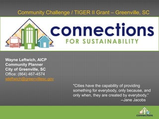 Community Challenge / TIGER II Grant – Greenville, SC
"Cities have the capability of providing
something for everybody, only because, and
only when, they are created by everybody.“
--Jane Jacobs
Wayne Leftwich, AICP
Community Planner
City of Greenville, SC
Office: (864) 467-4574
wleftwich@greenvillesc.gov
 