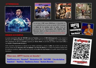 Atterrissage.

La net-tape « MC venu d’HAYeurs » disponible sur
www.sdclick94.com et sortie en janvier 2012 marque
le début de la carrière solo de Lefty. Avec les
participations de Youssoupha, S-Pi, Radikal MC,
Bossmen, Sam’s et Kozi notamment, le MC avait un
objectif principal : faire parler de son immense talent.

Mission accomplie.
Le projet comptabilise plus de 100 000 vues sur Youtube et environ 5 000 téléchargements. Il faut rajouter à
cela plus de 1 000 fans/followers récupérés depuis début 2012 sur sa page facebook et son compte twitter. A
noter également en 2012, le tremplin organisé par Goom Radio et parrainé par Sniper dans lequel Lefty a
reçu le prix « Coup de cœur du jury ».
Cette exposition importante sur internet et les médias spécialisés a permis à Lefty de se faire un nom et de
pouvoir amener le 21 décembre 2012, la digitape « La Voix Du Silence » (1.6 Block Prod/Believe Digital) dans
les meilleures conditions. Lefty fait désormais partie de la relève du rap français et le public attend la suite avec
impatience.

Chez eux, LEFTY tourne en boucle !
Rap2France.com / Booska-P / Générations FM / RAP RNB / 13or-du-hiphop /
Rapadonf / Rap2tess / RapGenius France / Baskets Blanches /...

 