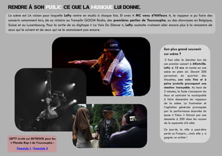 Rendre à son public ce que la musique lui donne.
La scène est LA raison pour laquelle Lefty rentre en studio à chaque fois. Et avec « MC venu d’HAYeurs », le rappeur a pu faire des
concerts notamment lors, de sa victoire au Tremplin GOOM Radio, des premières parties de Youssoupha, ou des showcases en Belgique,
Suisse et au Luxembourg. Pour la sortie de sa digitape « La Voix Du Silence », Lefty souhaite vraiment aller encore plus à la rencontre de
ceux qui le suivent et de ceux qui ne le connaissent pas encore.

Son plus grand souvenir
sur scène ?
Il faut aller le chercher lors de
son premier concert à Alfortville.
Lefty a 12 ans et monte sur une
scène en plein air. Devant 200
personnes du quartier des
Alouettes, une voix fine et à
peine juvénile provoquent une
réaction incroyable. Au bout de
2 minutes, la foule s’accapare les
lieux et contraint la municipalité
à faire descendre les rappeurs
de la scène. La frustration et
l’agitation générale provoquée
par la performance écourtée du
jeune « Polux » finiront par une
descente à 200 dans les rayons
de la superette d’à côté.

LEFTY invité sur SKYROCK pour les
« Planète Rap » de Youssoupha :
Freestyle 1 / Freestyle 2

Ce jour-là, la ville a peut-être
perdu un Franprix…mais elle y a
gagner un artiste !

 