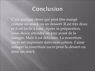  C'est quelque chose qui peut être mangé
comme un snack ou un dessert. Il est très doux
et il est facile à faire. Après sa préparation,
vous devez attendre un jour avant de la
manger. Mais il est délicieux. La nourriture
sucre est important dans mon culture. J’aime
manger la nourriture sucre pour le dessert ou
pour un snack.
 