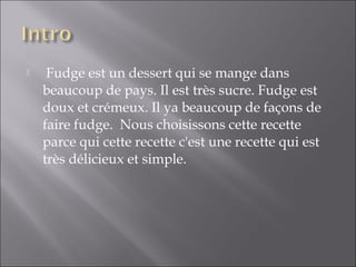   Fudge est un dessert qui se mange dans
beaucoup de pays. Il est très sucre. Fudge est
doux et crémeux. Il ya beaucoup de façons de
faire fudge.  Nous choisissons cette recette
parce qui cette recette c'est une recette qui est
très délicieux et simple.  
 