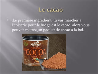  .Le première ingrédient, tu vas marcher a
l'epicerie pour le fudge est le cacao. alors vous
pouvez mettez un paquet de cacao a la bol.
 