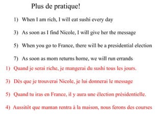 Plus de pratique! When I am rich, I will eat sushi every day As soon as I find Nicole, I will give her the message When you go to France, there will be a presidential election As soon as mom returns home, we will run errands Quand je serai riche, je mangerai du sushi tous les jours. Dès que je trouverai Nicole, je lui donnerai le message Quand tu iras en France, il y aura une élection présidentielle. 4)  Aussitôt que maman rentra à la maison, nous ferons des courses 