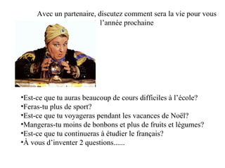 Avec un partenaire, discutez comment sera la vie pour vous  l’année prochaine  Est-ce que tu auras beaucoup de cours difficiles à l’école?  Feras-tu plus de sport? Est-ce que tu voyageras pendant les vacances de Noël?  Mangeras-tu moins de bonbons et plus de fruits et légumes? Est-ce que tu continueras à étudier le français?  À vous d’inventer 2 questions...... 