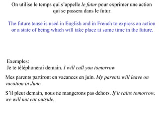 On utilise le temps qui s’appelle  le futur  pour exprimer une action  qui se passera dans le futur. The future tense is used in English and in French to express an action  or a state of being which will take place at some time in the future. Exemples:  Je te téléphonerai demain.  I will call you tomorrow   Mes parents partiront en vacances en juin.  My parents will leave on  vacation in June.  S’il pleut demain, nous ne mangerons pas dehors.  If it rains tomorrow, we will not eat outside.  