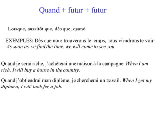 Quand + futur + futur   Lorsque, aussitôt que, dès que, quand EXEMPLES: Dès que nous trouverons le temps, nous viendrons te voir . As soon as we find the time, we will come to see you Quand je serai riche, j’achèterai une maison à la campagne.  When I am  rich, I will buy a house in the country.   Quand j’obtiendrai mon diplôme, je chercherai un travail.  When I get my  diploma, I will look for a job.  