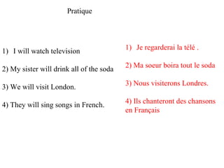 Pratique I will watch television 2) My sister will drink all of the soda 3) We will visit London.  4) They will sing songs in French.  Je regarderai la télé . 2) Ma soeur boira tout le soda 3) Nous visiterons Londres. 4) Ils chanteront des chansons en Français  