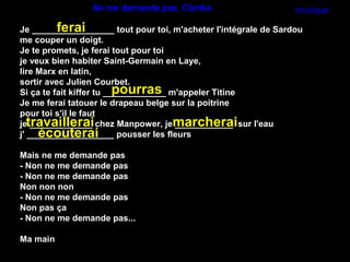Ne me demande pas. Clarika.                     musique

          ferai
Je _________________ tout pour toi, m'acheter l'intégrale de Sardou
me couper un doigt.
Je te promets, je ferai tout pour toi
je veux bien habiter Saint-Germain en Laye,
lire Marx en latin,
sortir avec Julien Courbet.
                          pourras
Si ça te fait kiffer tu _____________ m'appeler Titine
Je me ferai tatouer le drapeau belge sur la poitrine
pour toi s'il le faut
jetravaillerai chez Manpower, jemarcherai sur l'eau
    _____________                      ____________
      écouterai
j' __________________ pousser les fleurs

Mais ne me demande pas
- Non ne me demande pas
- Non ne me demande pas
Non non non
- Non ne me demande pas
Non pas ça
- Non ne me demande pas...

Ma main
 