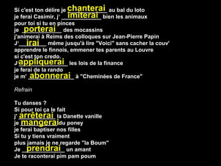 Si c'est ton délire je chanterai au bal du loto
                       _____________
                       imiterai
je ferai Casimir, j‘ _____________ bien les animaux
pour toi si tu en pinces
    porterai
je _____________ des mocassins
j'animerai à Reims des colloques sur Jean-Pierre Papin
      irai
J‘_________ même jusqu'à lire "Voici" sans cacher la couv'
apprendre le finnois, emmener tes parents au Louvre
si c'est ton credo.
  appliquerai
J‘________________ les lois de la finance
je ferai de la rando
       abonnerai
je m' _______________ à "Cheminées de France"

Refrain

Tu danses ?
Si pour toi ça le fait
   arrêterai
j' ____________ la Danette vanille
    mangerai
je ____________ du poney
je ferai baptiser nos filles
Si tu y tiens vraiment
plus jamais je ne regarde "la Boum"
      prendrai
Je ______________ un amant
Je te raconterai pim pam poum
 