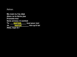 Refrain. 

Ma main tu l'as déjà
Alors ne la lâche pas
Promets-moi
Sans anneau ni contrat
         seras
Tu _______________ tout pour moi
          serai
Je __________________ rien qu'à toi
Allez, tope là !
 