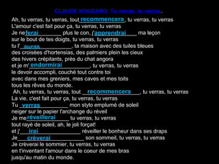 CLAUDE NOUGARO. Tu verras, tu verras.
                                 recommencera
Ah, tu verras, tu verras, tout_______________, tu verras, tu verras
L'amour c'est fait pour ça, tu verras, tu verras
        ferai                          apprendrai
Je ne____________ plus le con, j'______________ ma leçon
sur le bout de tes doigts, tu verras, tu verras
tu l'_________________, ta maison avec des tuiles bleues
       auras
des croisées d'hortensias, des palmiers plein les cieux
des hivers crépitants, près du chat angora
           endormirai
et je m'____________________, tu verras, tu verras
le devoir accompli, couché tout contre toi
avec dans mes greniers, mes caves et mes toits
tous les rêves du monde.
                                    recommencera
 Ah, tu verras, tu verras, tout ___________________, tu verras, tu verras
La vie, c'est fait pour ça, tu verras, tu verras
      verras
Tu ________________ mon stylo emplumé de soleil
neiger sur le papier l'archange du réveil
         réveillerai
Je me______________ tu verras, tu verras
tout rayé de soleil, ah, le joli forçat!
          irai
et j'____________________ réveiller le bonheur dans ses draps
         crèverai
Je______________________ son sommeil, tu verras, tu verras
Je crèverai le sommier, tu verras, tu verras
en t'inventant l'amour dans le coeur de mes bras
jusqu'au matin du monde.
 