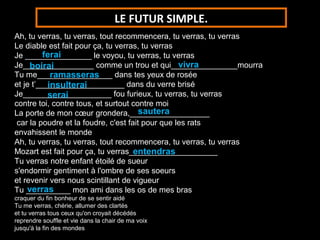 LE FUTUR SIMPLE.
Ah, tu verras, tu verras, tout recommencera, tu verras, tu verras
Le diable est fait pour ça, tu verras, tu verras
         ferai
Je _______________ le voyou, tu verras, tu verras
                                                  vivra
Je________________ comme un trou et qui_______________mourra
     boirai
            ramasseras
Tu me_________________ dans tes yeux de rosée
           insulterai
et je t’____________________ dans du verre brisé
Je____________________ fou furieux, tu verras, tu verras
           serai
contre toi, contre tous, et surtout contre moi
                                       sautera
La porte de mon cœur grondera,__________________
 car la poudre et la foudre, c'est fait pour que les rats
envahissent le monde
Ah, tu verras, tu verras, tout recommencera, tu verras, tu verras
                                     entendras
Mozart est fait pour ça, tu verras____________________
Tu verras notre enfant étoilé de sueur
s'endormir gentiment à l'ombre de ses soeurs
et revenir vers nous scintillant de vigueur
    verras
Tu __________ mon ami dans les os de mes bras
craquer du fin bonheur de se sentir aidé
Tu me verras, chérie, allumer des clartés
et tu verras tous ceux qu'on croyait décédés
reprendre souffle et vie dans la chair de ma voix
jusqu'à la fin des mondes
 
