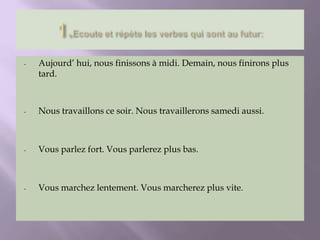 - Aujourd’ hui, nous finissons à midi. Demain, nous finirons plus
tard.
- Nous travaillons ce soir. Nous travaillerons samedi aussi.
- Vous parlez fort. Vous parlerez plus bas.
- Vous marchez lentement. Vous marcherez plus vite.
 
