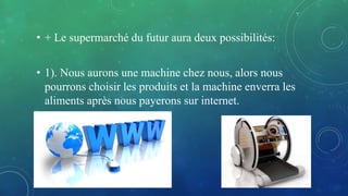 • + Le supermarché du futur aura deux possibilités:
• 1). Nous aurons une machine chez nous, alors nous
pourrons choisir les produits et la machine enverra les
aliments après nous payerons sur internet.