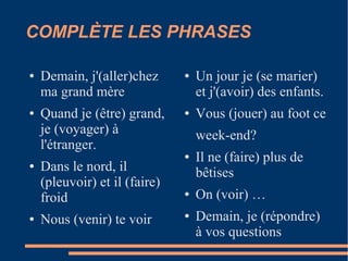 COMPLÈTE LES PHRASES

●   Demain, j'(aller)chez      ●   Un jour je (se marier)
    ma grand mère                  et j'(avoir) des enfants.
●   Quand je (être) grand,     ●   Vous (jouer) au foot ce
    je (voyager) à                 week-end?
    l'étranger.
                               ●   Il ne (faire) plus de
●   Dans le nord, il               bêtises
    (pleuvoir) et il (faire)
    froid                      ●   On (voir) …
●   Nous (venir) te voir       ●   Demain, je (répondre)
                                   à vos questions
 