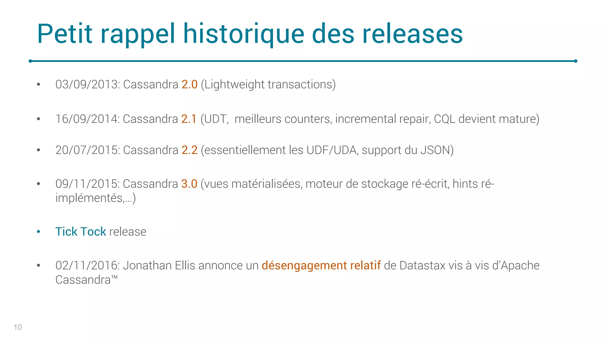 Petit rappel historique des releases
• 03/09/2013: Cassandra 2.0 (Lightweight transactions)
• 16/09/2014: Cassandra 2.1 (UDT, meilleurs counters, incremental repair, CQL devient mature)
• 20/07/2015: Cassandra 2.2 (essentiellement les UDF/UDA, support du JSON)
• 09/11/2015: Cassandra 3.0 (vues matérialisées, moteur de stockage ré-écrit, hints ré-
implémentés,…)
• Tick Tock release
• 02/11/2016: Jonathan Ellis annonce un désengagement relatif de Datastax vis à vis d’Apache
Cassandra™
10
 