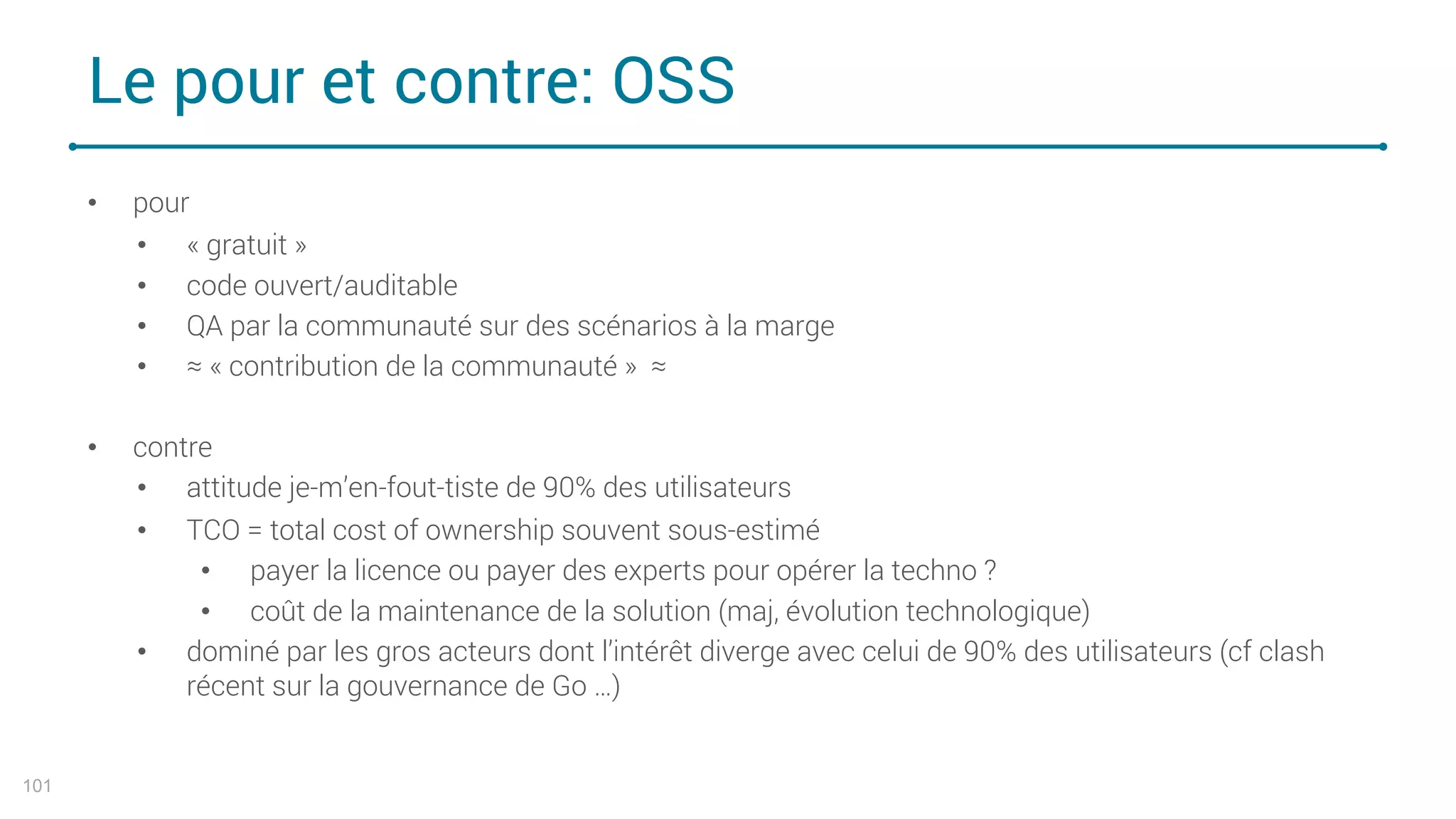 Le pour et contre: OSS
101
• pour
• « gratuit »
• code ouvert/auditable
• QA par la communauté sur des scénarios à la marge
• ≈ « contribution de la communauté » ≈
• contre
• attitude je-m’en-fout-tiste de 90% des utilisateurs
• TCO = total cost of ownership souvent sous-estimé
• payer la licence ou payer des experts pour opérer la techno ?
• coût de la maintenance de la solution (maj, évolution technologique)
• dominé par les gros acteurs dont l’intérêt diverge avec celui de 90% des utilisateurs (cf clash
récent sur la gouvernance de Go …)
 