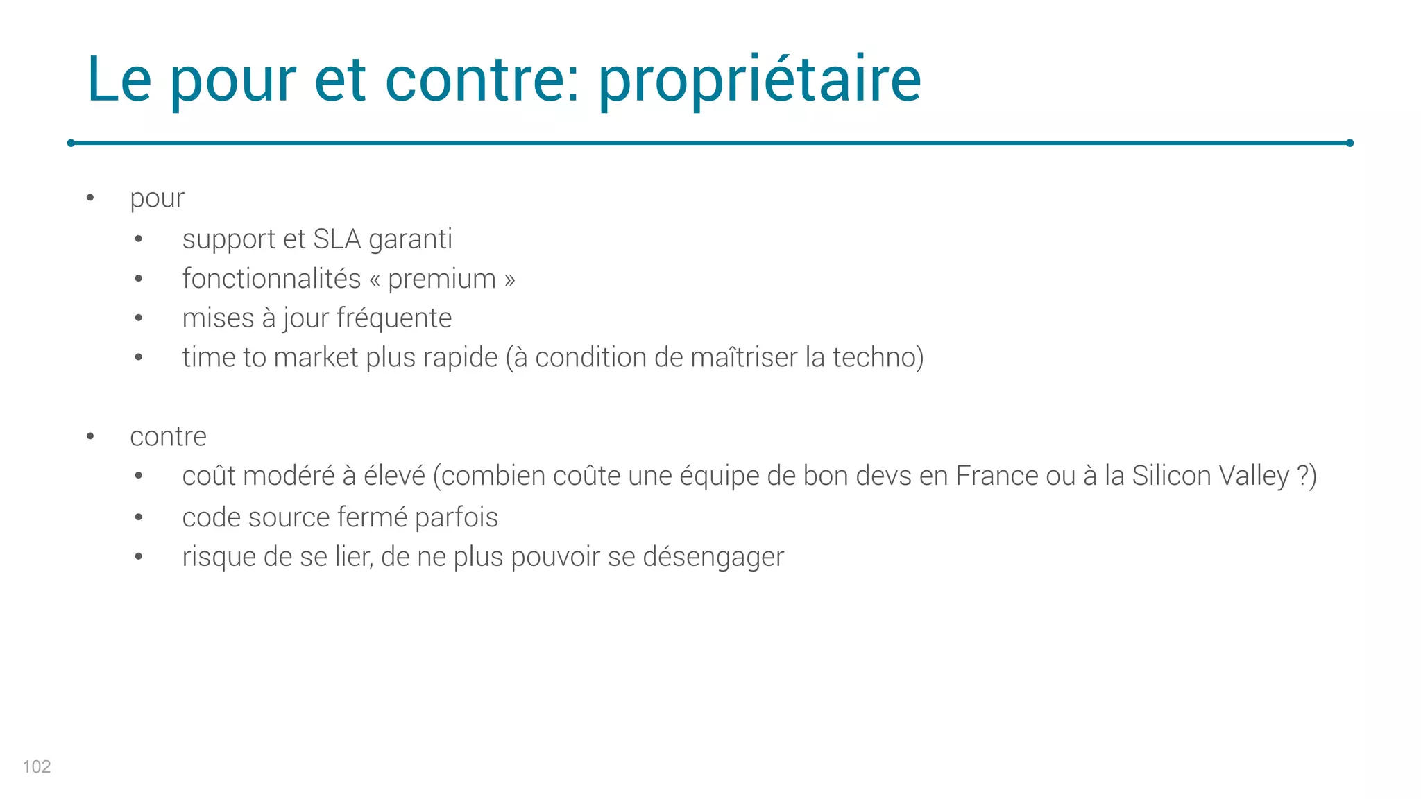 Le pour et contre: propriétaire
102
• pour
• support et SLA garanti
• fonctionnalités « premium »
• mises à jour fréquente
• time to market plus rapide (à condition de maîtriser la techno)
• contre
• coût modéré à élevé (combien coûte une équipe de bon devs en France ou à la Silicon Valley ?)
• code source fermé parfois
• risque de se lier, de ne plus pouvoir se désengager
 