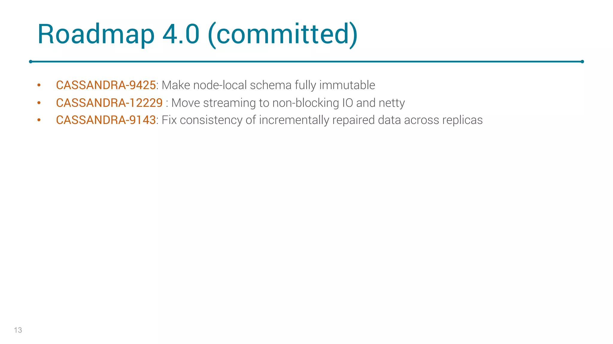 Roadmap 4.0 (committed)
• CASSANDRA-9425: Make node-local schema fully immutable
• CASSANDRA-12229 : Move streaming to non-blocking IO and netty
• CASSANDRA-9143: Fix consistency of incrementally repaired data across replicas
13
 