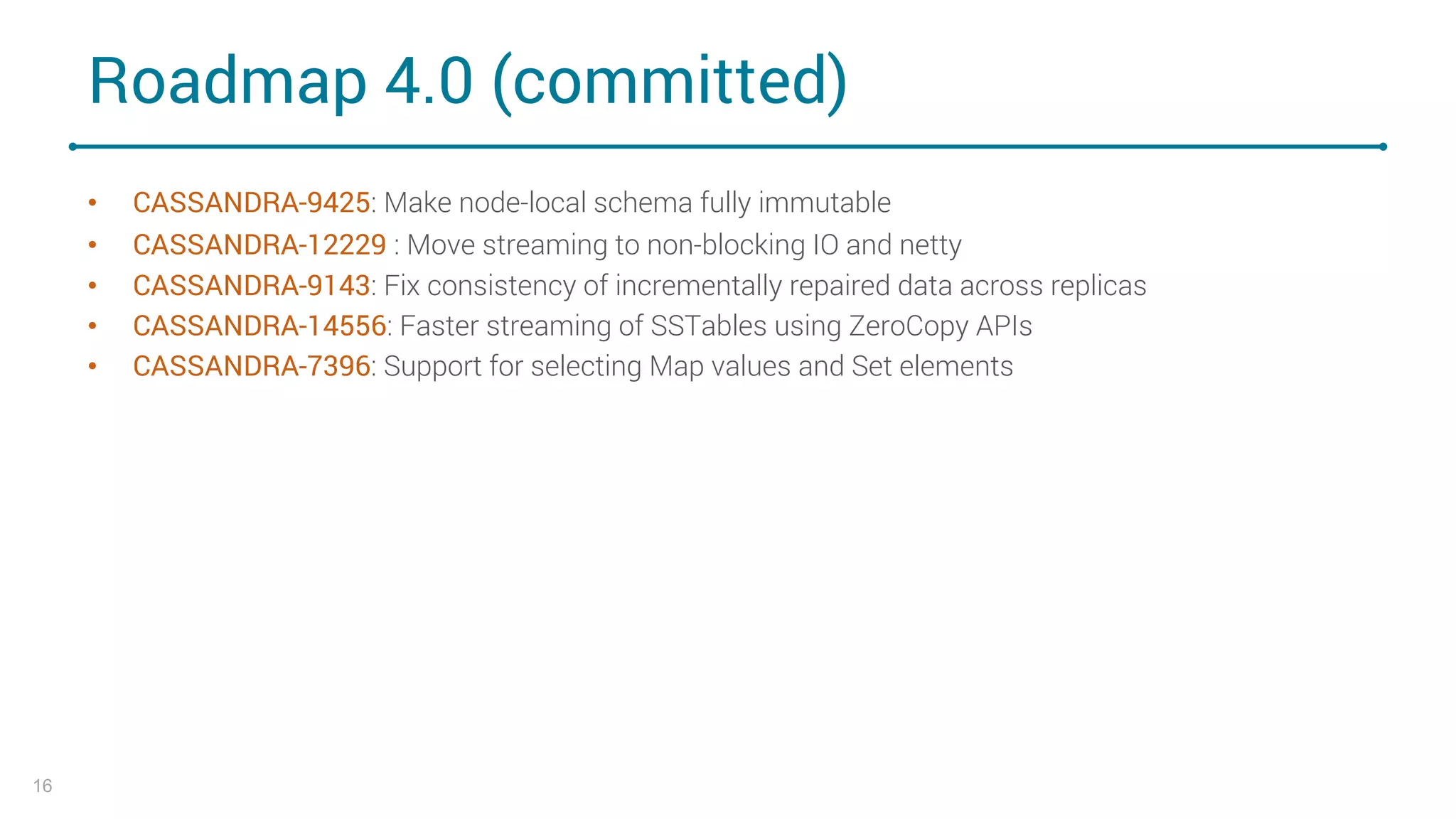 Roadmap 4.0 (committed)
• CASSANDRA-9425: Make node-local schema fully immutable
• CASSANDRA-12229 : Move streaming to non-blocking IO and netty
• CASSANDRA-9143: Fix consistency of incrementally repaired data across replicas
• CASSANDRA-14556: Faster streaming of SSTables using ZeroCopy APIs
• CASSANDRA-7396: Support for selecting Map values and Set elements
16
 