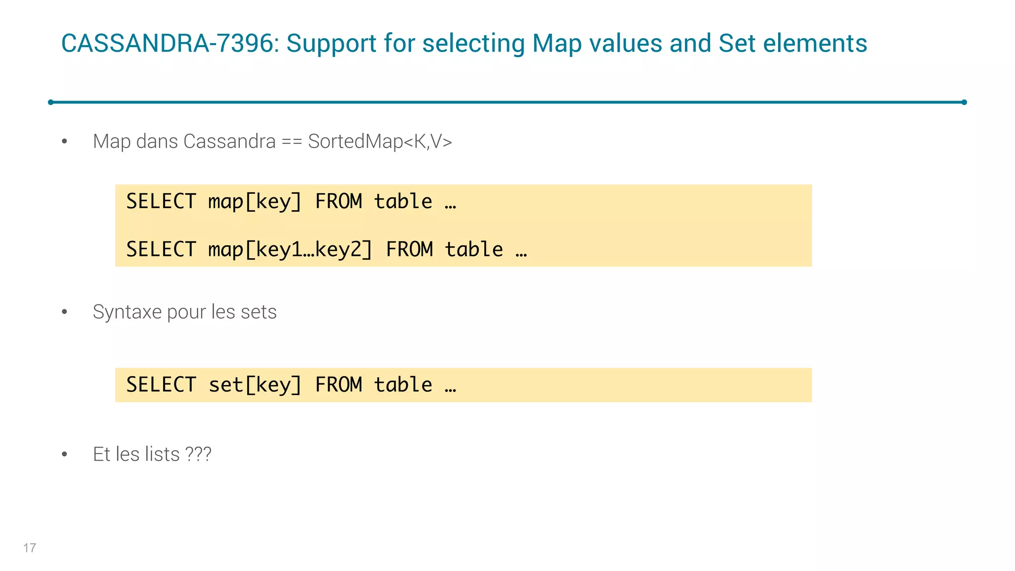 CASSANDRA-7396: Support for selecting Map values and Set elements
• Map dans Cassandra == SortedMap<K,V>
• Syntaxe pour les sets
• Et les lists ???
17
SELECT map[key] FROM table …
SELECT map[key1…key2] FROM table …
SELECT set[key] FROM table …
 